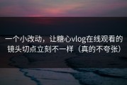 一个小改动，让糖心vlog在线观看的镜头切点立刻不一样（真的不夸张）