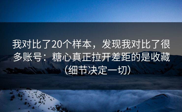我对比了20个样本，发现我对比了很多账号：糖心真正拉开差距的是收藏（细节决定一切）