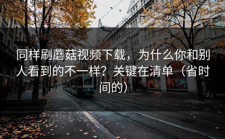 同样刷蘑菇视频下载，为什么你和别人看到的不一样？关键在清单（省时间的）