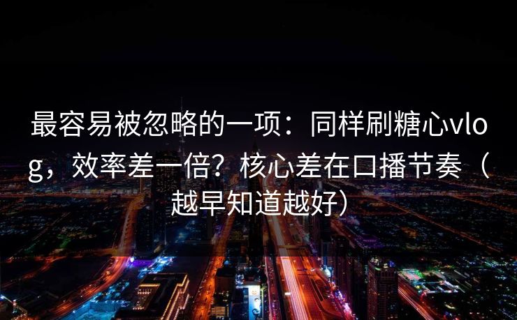 最容易被忽略的一项：同样刷糖心vlog，效率差一倍？核心差在口播节奏（越早知道越好）